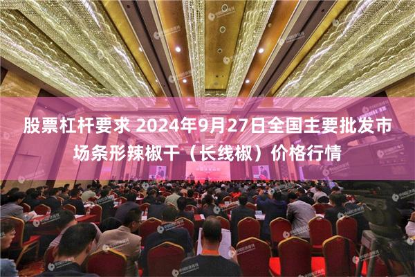 股票杠杆要求 2024年9月27日全国主要批发市场条形辣椒干（长线椒）价格行情