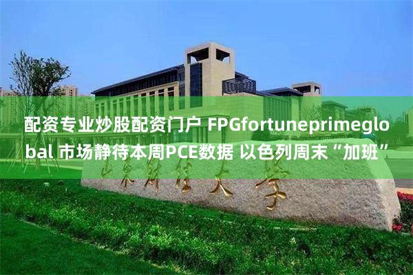 配资专业炒股配资门户 FPGfortuneprimeglobal 市场静待本周PCE数据 以色列周末“加班”