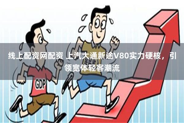 线上配资网配资 上汽大通新途V80实力硬核，引领宽体轻客潮流