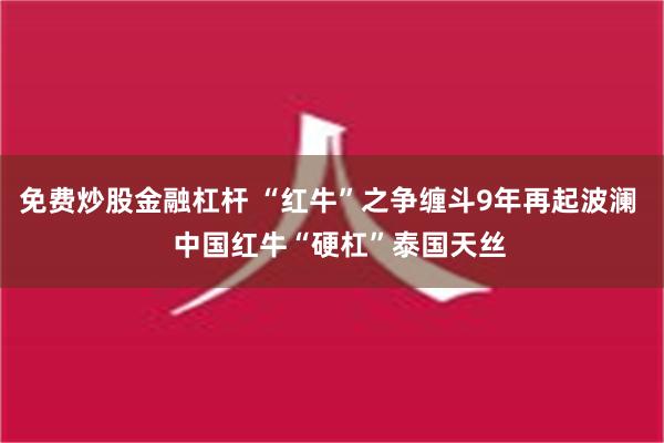 免费炒股金融杠杆 “红牛”之争缠斗9年再起波澜   中国红牛“硬杠”泰国天丝