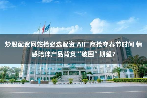 炒股配资网站拾必选配资 AI厂商抢夺春节时间 情感陪伴产品背负“破圈”期望？