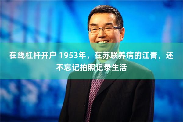 在线杠杆开户 1953年，在苏联养病的江青，还不忘记拍照记录生活